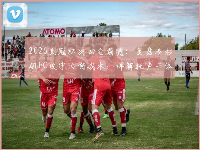 2026美冠杯次回合前瞻：复盘洛杉矶FC攻守均衡战术，详解托卢卡体能储备优势，附历史交锋与阵容预测