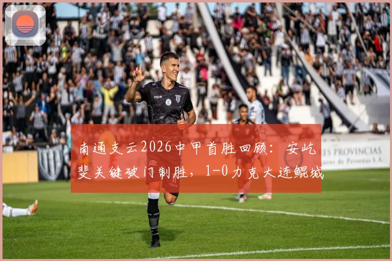 南通支云2026中甲首胜回顾：安屹斐关键破门制胜，1-0力克大连鲲城，赛后看点全解析
