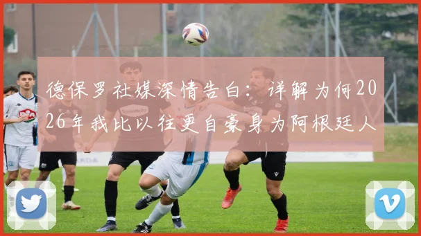 德保罗社媒深情告白：详解为何2026年我比以往更自豪身为阿根廷人，背后足球精神引深思