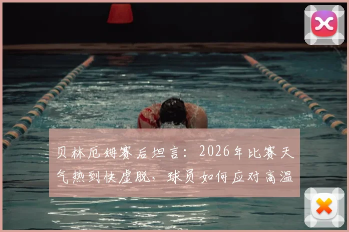 贝林厄姆赛后坦言：2026年比赛天气热到快虚脱，球员如何应对高温挑战与风险