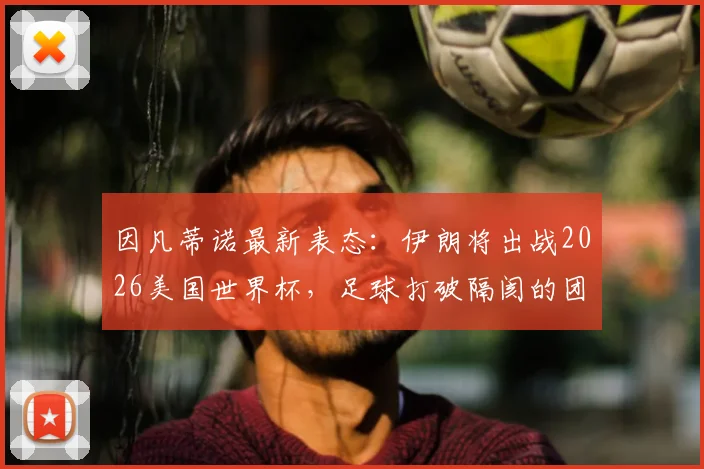 因凡蒂诺最新表态：伊朗将出战2026美国世界杯，足球打破隔阂的团结力量解读