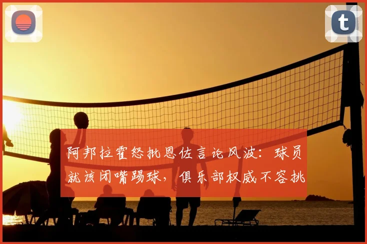 阿邦拉霍怒批恩佐言论风波：球员就该闭嘴踢球，俱乐部权威不容挑战