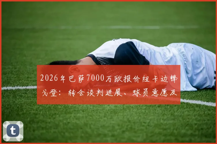 2026年巴萨7000万欧报价纽卡边锋戈登:转会谈判进展、球员意愿及对双方阵容影响分析