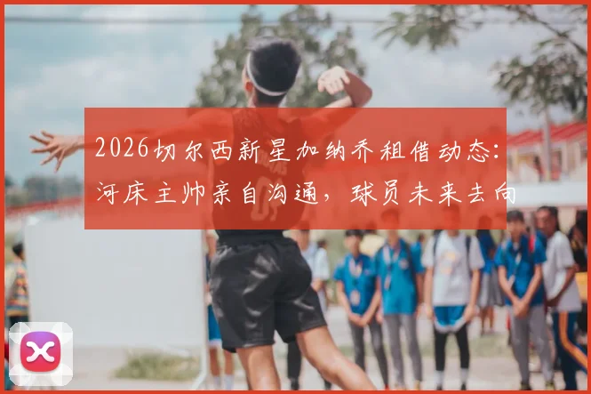 2026切尔西新星加纳乔租借动态:河床主帅亲自沟通,球员未来去向与租借前景深度分析