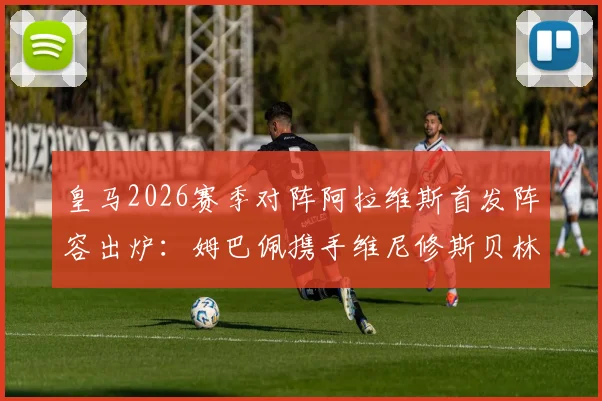 皇马2026赛季对阵阿拉维斯首发阵容出炉:姆巴佩携手维尼修斯贝林厄姆先发,核心球员表现与战术看点前瞻