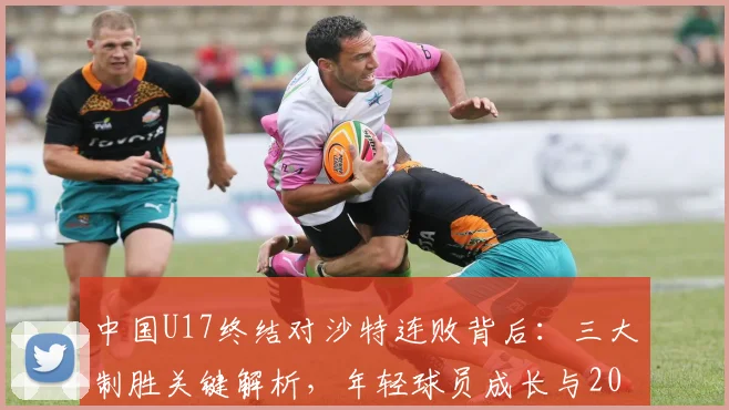 中国U17终结对沙特连败背后：三大制胜关键解析，年轻球员成长与2026亚洲杯前景展望