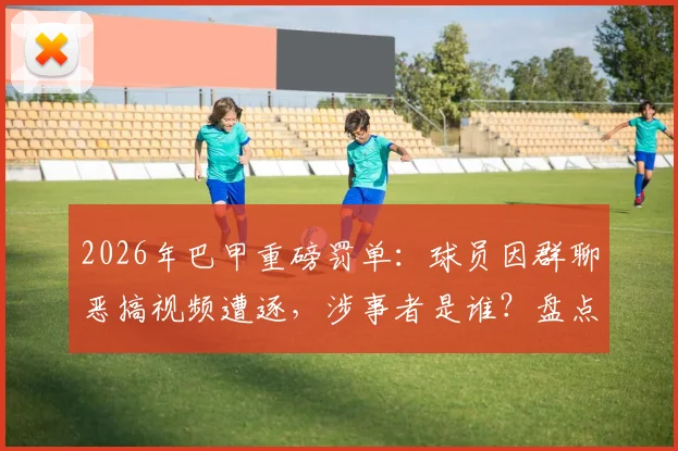 2026年巴甲重磅罚单：球员因群聊恶搞视频遭逐，涉事者是谁？盘点足坛类似纪律案例